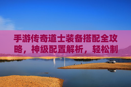 手游传奇道士装备搭配全攻略,神级配置解析,轻松制霸副本与PK战场