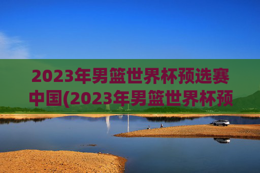 2023年男篮世界杯预选赛中国(2023年男篮世界杯预选赛中国队)