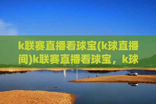 k联赛直播看球宝(k球直播间)k联赛直播看球宝，k球直播间，实时赛事直播