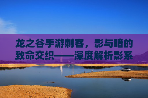 龙之谷手游刺客，影与暗的致命交织——深度解析影系与暗系流派的玩法技巧