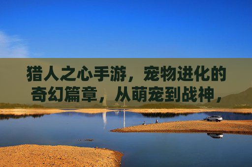 猎人之心手游,宠物进化的奇幻篇章,从萌宠到战神,解锁专属羁绊与强大力量