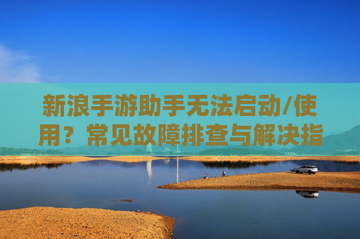 新浪手游助手无法启动/使用？常见故障排查与解决指南