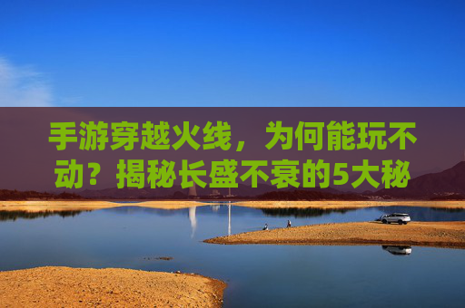 手游穿越火线，为何能玩不动？揭秘长盛不衰的5大秘诀