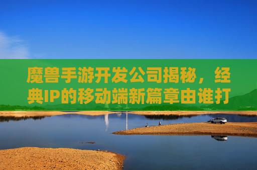 魔兽手游开发公司揭秘，经典IP的移动端新篇章由谁打造？