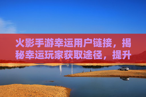 火影手游幸运用户链接，揭秘幸运玩家获取途径，提升游戏体验的秘密