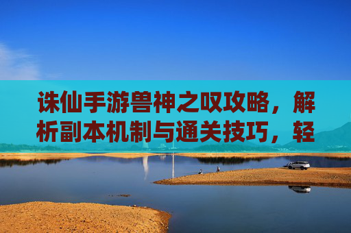 诛仙手游兽神之叹攻略，解析副本机制与通关技巧，轻松解锁兽神宝藏