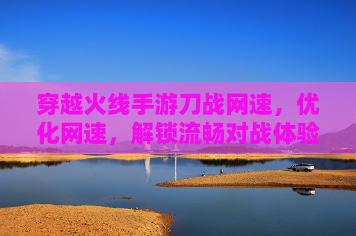 穿越火线手游刀战网速,优化网速,解锁流畅对战体验