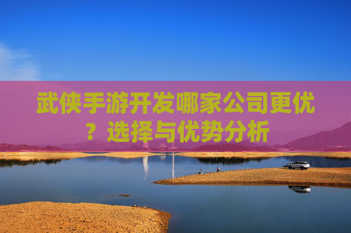 武侠手游开发哪家公司更优？选择与优势分析