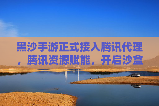 黑沙手游正式接入腾讯代理,腾讯资源赋能,开启沙盒新体验时代