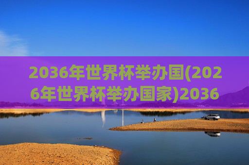 2036年世界杯举办国(2026年世界杯举办国家)2036年世界杯举办国（2026年世界杯举办国家）
