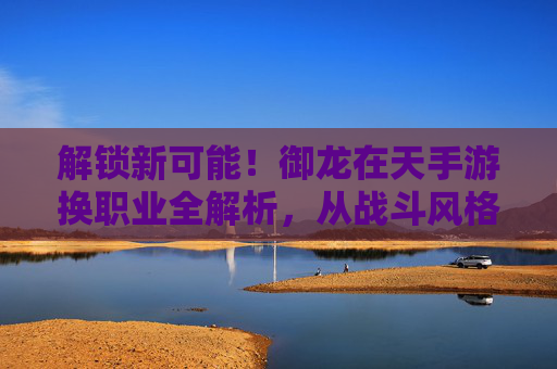 解锁新可能!御龙在天手游换职业全解析,从战斗风格到角色成长的进阶指南