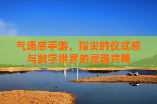 气场感手游,指尖的仪式感与数字世界的灵魂共鸣