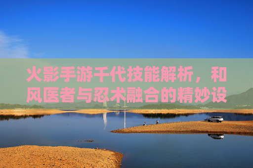 火影手游千代技能解析，和风医者与忍术融合的精妙设计