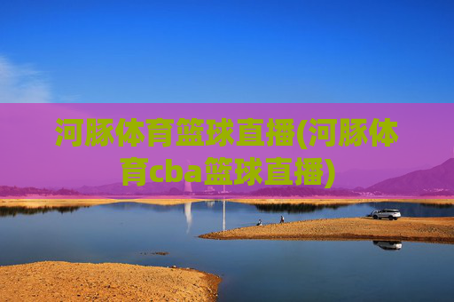 河豚体育篮球直播(河豚体育cba篮球直播)