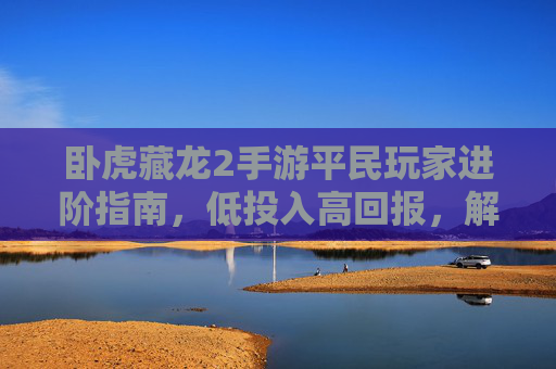 卧虎藏龙2手游平民玩家进阶指南,低投入高回报,解锁江湖新篇章