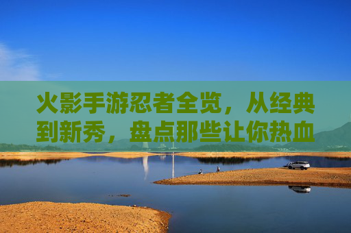 火影手游忍者全览，从经典到新秀，盘点那些让你热血沸腾的忍者