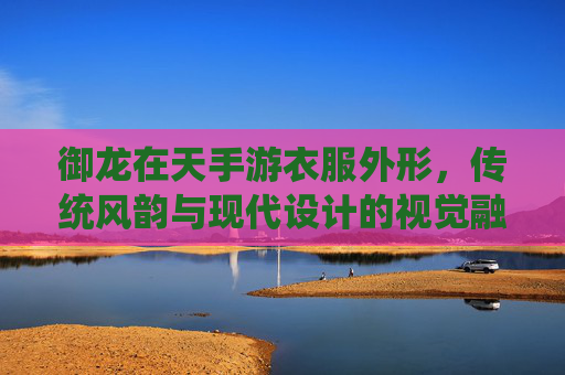 御龙在天手游衣服外形,传统风韵与现代设计的视觉融合与细节魅力
