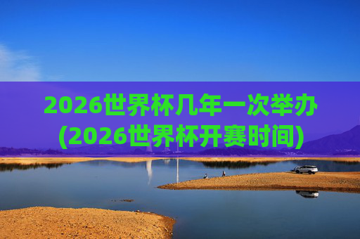 2026世界杯几年一次举办(2026世界杯开赛时间)