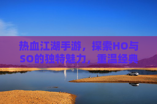 热血江湖手游，探索HO与SO的独特魅力，重温经典江湖情怀，热血江湖手游，探索HO与SO的独特魅力，重温经典江湖情怀