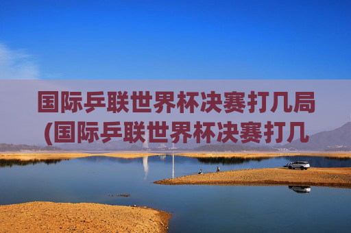 国际乒联世界杯决赛打几局(国际乒联世界杯决赛打几局比赛)