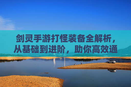 剑灵手游打怪装备全解析，从基础到进阶，助你高效通关，剑灵手游打怪装备全解析，从基础到进阶，助你高效通关