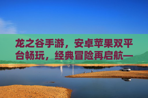 龙之谷手游,安卓苹果双平台畅玩,经典冒险再启航——重温热血,开启新篇章