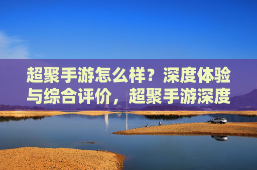 超聚手游怎么样?深度体验与综合评价,超聚手游深度体验与综合评价