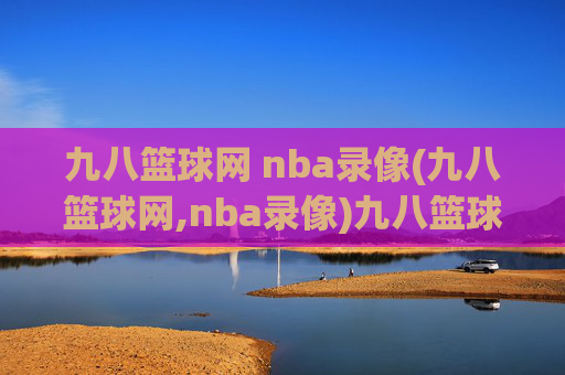 九八篮球网 nba录像(九八篮球网,nba录像)九八篮球网,NBA比赛录像在线观看平台