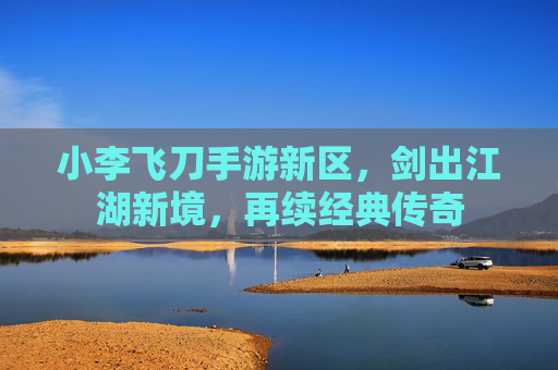 小李飞刀手游新区,剑出江湖新境,再续经典传奇