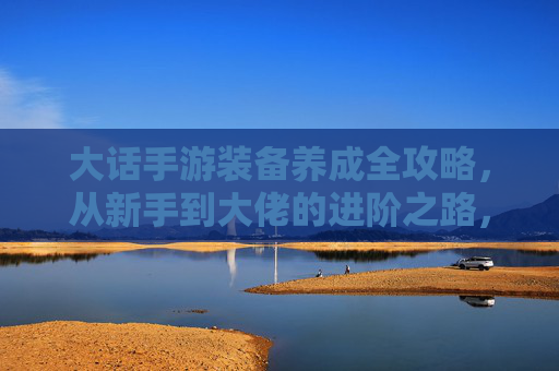 大话手游装备养成全攻略，从新手到大佬的进阶之路，大话手游装备养成全攻略，从新手到大佬的进阶之路