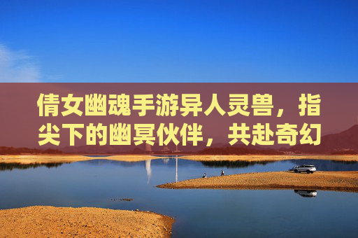倩女幽魂手游异人灵兽,指尖下的幽冥伙伴,共赴奇幻冒险之旅