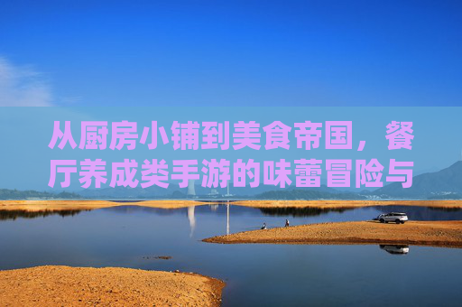从厨房小铺到美食帝国，餐厅养成类手游的味蕾冒险与经营魅力