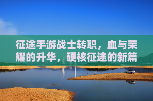 征途手游战士转职，血与荣耀的升华，硬核征途的新篇章