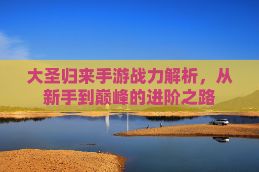 大圣归来手游战力解析,从新手到巅峰的进阶之路