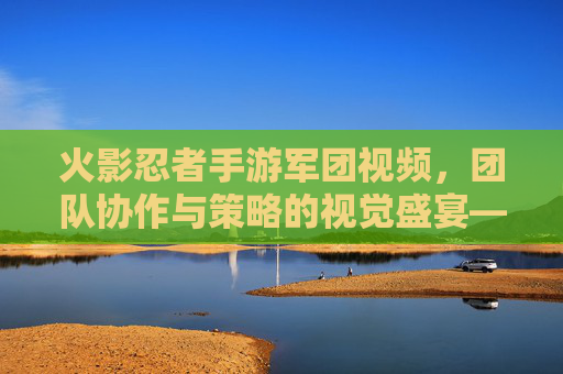 火影忍者手游军团视频,团队协作与策略的视觉盛宴——解析军团的战斗魅力与传播力量
