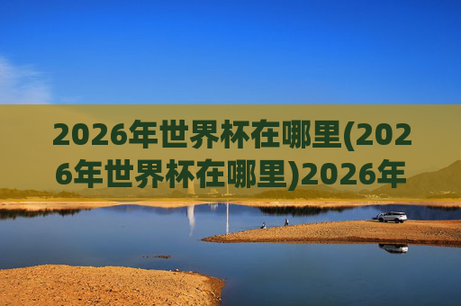 2026年世界杯在哪里(2026年世界杯在哪里)2026年世界杯在哪里?