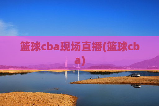 篮球cba现场直播(篮球cba)