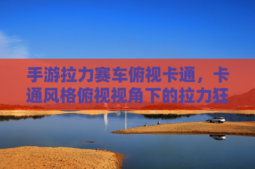 手游拉力赛车俯视卡通,卡通风格俯视视角下的拉力狂欢体验