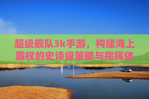 超级舰队3k手游,构建海上霸权的史诗级策略与指挥体验