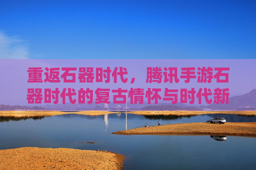 重返石器时代，腾讯手游石器时代的复古情怀与时代新篇