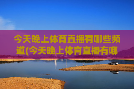 今天晚上体育直播有哪些频道(今天晚上体育直播有哪些频道播出)