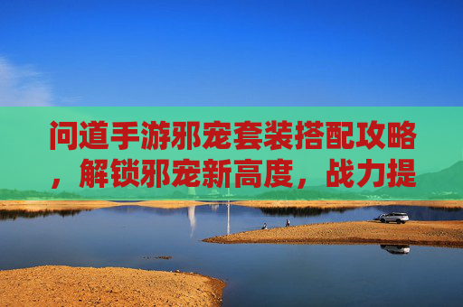 问道手游邪宠套装搭配攻略，解锁邪宠新高度，战力提升秘籍！问道手游邪宠套装搭配攻略，解锁邪宠新高度，战力提升秘籍