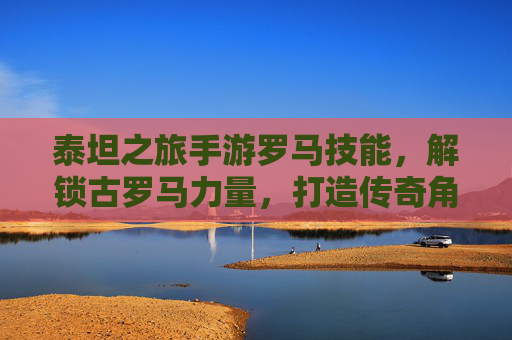泰坦之旅手游罗马技能，解锁古罗马力量，打造传奇角色，泰坦之旅手游罗马技能，解锁古罗马力量，打造传奇角色