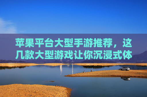 苹果平台大型手游推荐，这几款大型游戏让你沉浸式体验