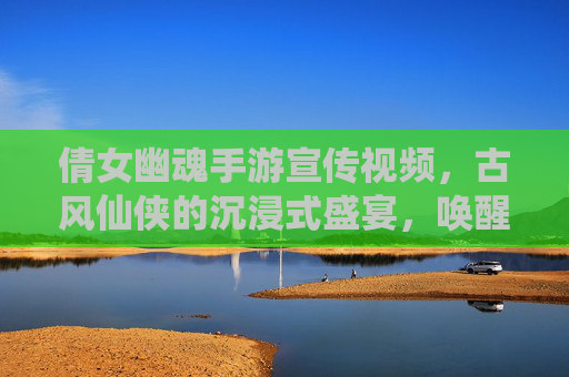 倩女幽魂手游宣传视频,古风仙侠的沉浸式盛宴,唤醒经典IP的全新魅力