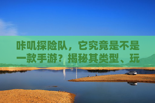 咔叽探险队，它究竟是不是一款手游？揭秘其类型、玩法与市场定位