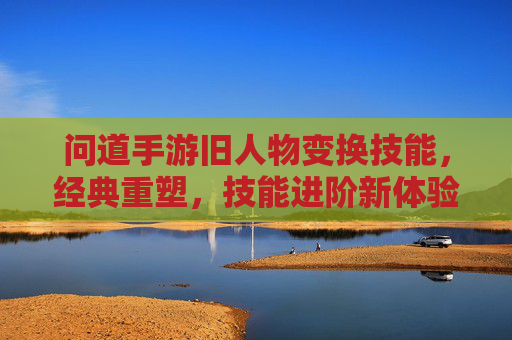 问道手游旧人物变换技能,经典重塑,技能进阶新体验