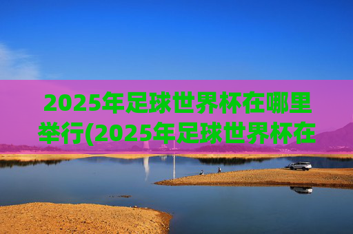 2025年足球世界杯在哪里举行(2025年足球世界杯在哪里举行的)
