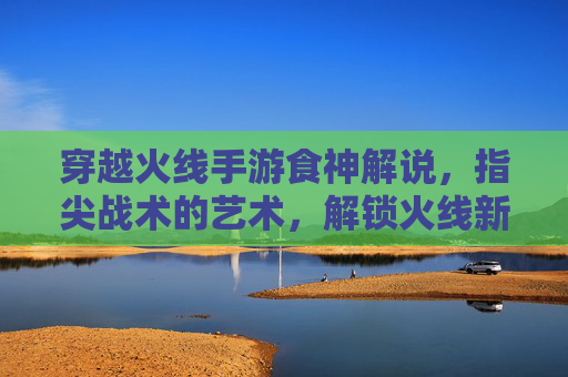 穿越火线手游食神解说,指尖战术的艺术,解锁火线新体验