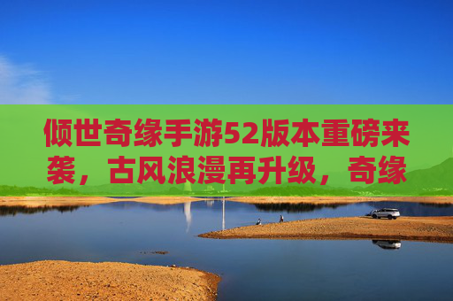 倾世奇缘手游52版本重磅来袭，古风浪漫再升级，奇缘故事续写甜蜜新篇章，倾世奇缘手游52版本重磅来袭，古风浪漫再升级，奇缘故事续写甜蜜新篇章